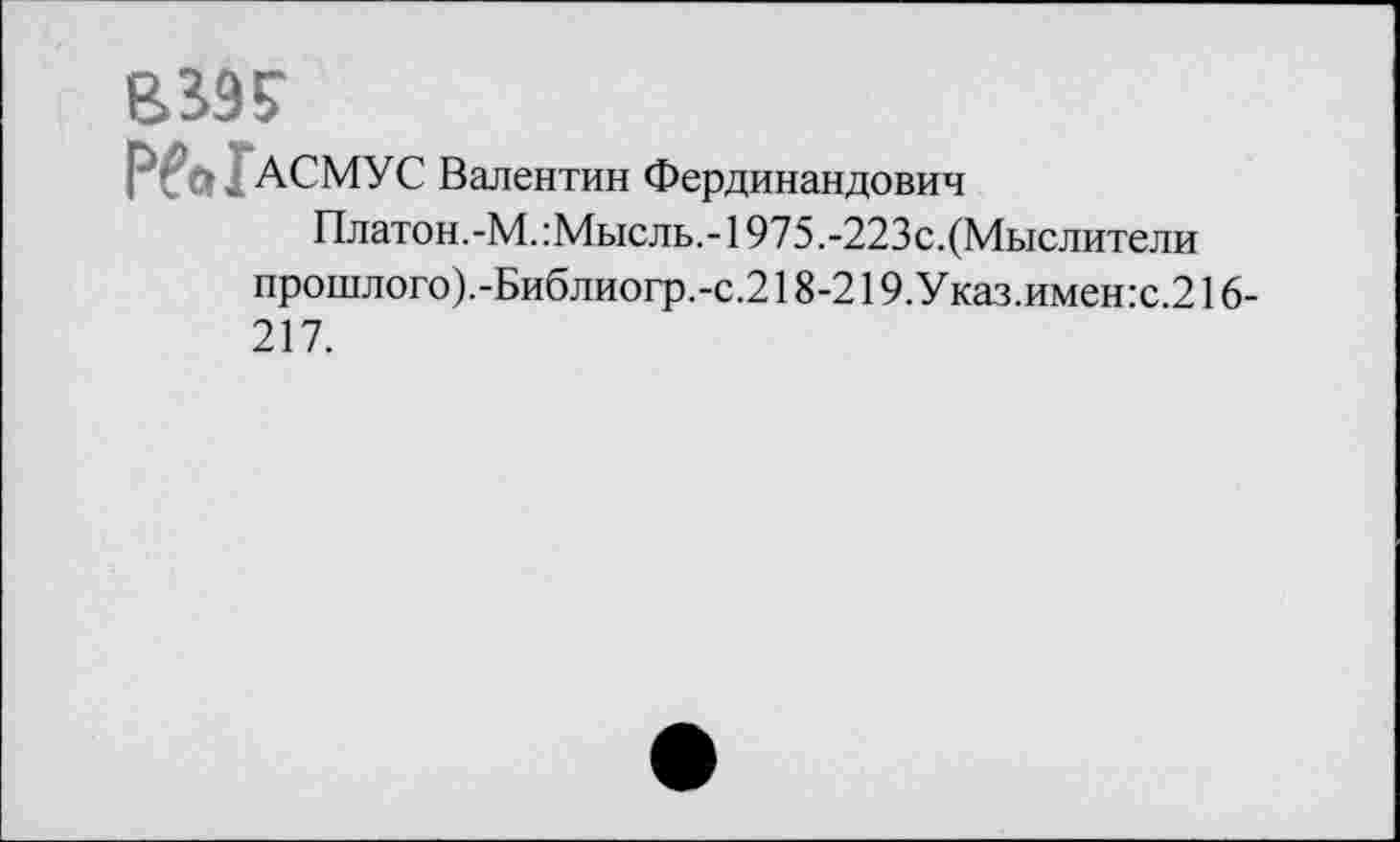 ﻿вж
АСМУС Валентин Фердинандович
Платон.-М.:Мысль,-1975.-223с. (Мыслители прошлого).-Библиогр.-с.218-219.Указ.имен:с.216-217.